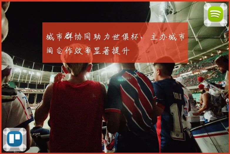 城市群协同助力世俱杯，主办城市间合作效率显著提升
