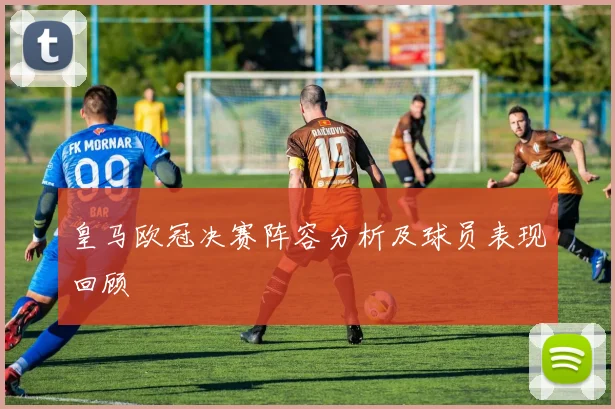 皇马欧冠决赛阵容分析及球员表现回顾