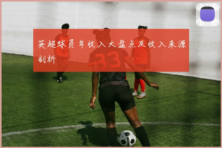 英超球员年收入大盘点及收入来源剖析