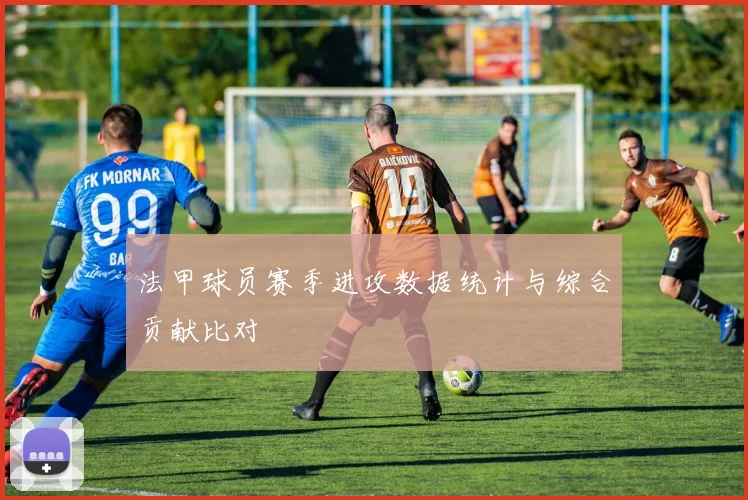 法甲球员赛季进攻数据统计与综合贡献比对