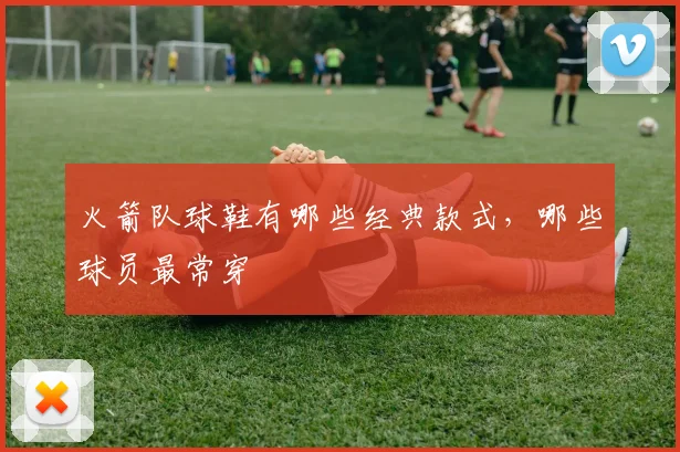 火箭队球鞋有哪些经典款式，哪些球员最常穿